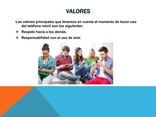 VALORES
Los valores principales que tenemos en cuenta al momento de hacer uso
del teléfono móvil son los siguientes:
 Respeto hacia a los demás.
 Responsabilidad con el uso de este.
 