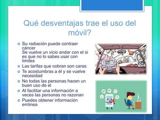  Su radiación puede contraer
cáncer
Se vuelve un vicio andar con el si
es que no lo sabes usar con
limites
 Las tarifas que cobran son caras
 Te acostumbras a él y se vuelve
necesidad
 No todas las personas hacen un
buen uso de el
 Al facilitar una información a
veces las personas no razonan
 Puedes obtener información
errónea
Qué desventajas trae el uso del
móvil?
 