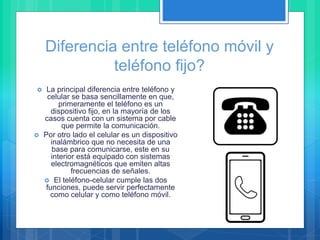 Diferencia entre teléfono móvil y
teléfono fijo?
 La principal diferencia entre teléfono y
celular se basa sencillamente en que,
primeramente el teléfono es un
dispositivo fijo, en la mayoría de los
casos cuenta con un sistema por cable
que permite la comunicación.
 Por otro lado el celular es un dispositivo
inalámbrico que no necesita de una
base para comunicarse, este en su
interior está equipado con sistemas
electromagnéticos que emiten altas
frecuencias de señales.
 El teléfono-celular cumple las dos
funciones, puede servir perfectamente
como celular y como teléfono móvil.
 