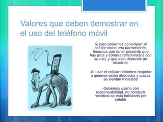 Valores que deben demostrar en
el uso del teléfono móvil
Si bien podemos considerar al
celular como una herramienta,
tenemos que tener presente que
hay pros y contras relacionados con
su uso, y que esto depende de
nosotros.
-Al usar el celular debemos respetar
a quienes están alrededor y quizás
se sientan molestos
-Debemos usarlo con
responsabilidad, no conducir
mientras se esta hablando por
celular
 