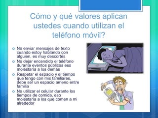 Cómo y qué valores aplican
ustedes cuando utilizan el
teléfono móvil?
 No enviar mensajes de texto
cuando estoy hablando con
alguien, es muy descortés
 No dejar encendido el teléfono
durante eventos públicos eso
molestaría a los demás
 Respetar el espacio y el tiempo
que tengo con mis familiares,
debe ser un espacio ameno entre
familia
 No utilizar el celular durante los
tiempos de comida, eso
molestaría a los que comen a mi
alrededor
 