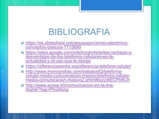 BIBLIOGRAFIA
 https://es.slideshare.net/aesayago/correo-electrnico-
conceptos-basicos-7715890
 https://sites.google.com/site/luzgm4site/las-ventajas-y-
desventajas-de-los-telefonos-celulares-en-la-
actualidad-y-el-uso-que-le-otorgo
 https://diferenciasentre.org/diferencia-telefono-celular/
 http://www.monografias.com/trabajos62/telefonia-
celular-medio-comunicacion-masivo/telefonia-celular-
medio-comunicacion-masivo2.shtml#ixzz4tECPbKUh
 http://www.scoop.it/t/comunicacion-en-la-era-
digital/?tag=Phubbing
 