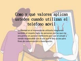 Cómo y qué valores aplican
ustedes cuando utilizan el
teléfono móvil
La libertad en el momento de utilizarlo integrando
también el respeto hacia las personas con las que me
encuentro sin parecer indiferente por usar el celular y
siendo responsable con el uso que le doy ya sea para
fines de comunicación o investigación.
 