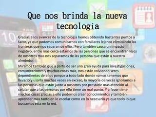 Que nos brinda la nueva
tecnología
Gracias a los avances de la tecnología hemos obtenido bastantes puntos a
favor, ya que podemos comunicarnos con familiares lejanos eliminando las
fronteras que nos separan de ellos. Pero también causa un impacto
negativo, entre mas cerca estamos de las personas que se encuentran lejos
de nosotros mas nos separamos de las persona que están a nuestro
alrededor.
Miramos también que a parte de ser una gran ayuda para investigaciones,
comunicaciones y muchas cosas más, nos están volviendo seres
dependientes de ellos porque a todo lado donde vamos tenemos que
llevarlo y usarlo muchas veces en exceso, la mayoría de veces ignoramos a
las personas que están junto a nosotros por prestarle mas atención al
celular que a las personas por ello tiene un mal punto. Y a favor tiene
muchas cosas gracias a ello podemos crear conocimientos y también
aprender mas tanto en lo escolar como en lo necesario ya que todo lo que
buscamos esta en la red.
 