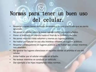 Normas para tener un buen uso
del celular.
• Respetar a quien tienes enfrente mirándolo a la cara y evitando que se sienta
ignorado.
• No poner el celular sobre la mesa cuando comemos acompañados.
• Poner el teléfono en silencio hasta el final de la comida o reunión.
• No poner música a todo volumen y menos en lugares públicos.
• No hablar por celular en voz alta mientras estamos en lugares públicos.
• Respetar a trabajadores en lugares públicos y no hablar por celular mientras
nos atienden.
• No ignorar los lugares silenciosos ni aquellos donde se prohíba el uso del
celular.
• Evitar hablar por el celular estando en el baño.
• No testear mientras se conduce un vehículo.
• Dar ejemplo a los hijos respetando estas normas.
 