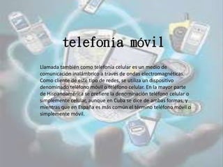 telefonía móvil
Llamada también como telefonía celular es un medio de
comunicación inalámbrico a través de ondas electromagnéticas.
Como cliente de este tipo de redes, se utiliza un dispositivo
denominado teléfono móvil o teléfono celular. En la mayor parte
de Hispanoamérica se prefiere la denominación teléfono celular o
simplemente celular, aunque en Cuba se dice de ambas formas, y
mientras que en España es más común el término teléfono móvil o
simplemente móvil.
 