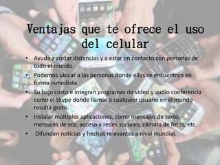 Ventajas que te ofrece el uso
del celular
• Ayuda a cortar distancias y a estar en contacto con personas de
todo el mundo.
• Podemos ubicar a las personas donde ellas se encuentren en
forma inmediata.
• Su bajo costo e integran programas de video y audio conferencia
como el Skype donde llamar a cualquier usuario en el mundo
resulta gratis.
• Instalar múltiples aplicaciones, como mensajes de texto,
mensajes de voz, acceso a redes sociales, cámara de fotos, etc.
• Difunden noticias y hechos relevantes a nivel mundial.
 