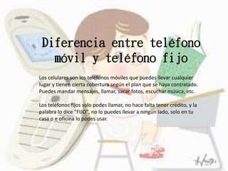 Diferencia entre teléfono
móvil y teléfono fijo
Los celulares son los teléfonos móviles que puedes llevar cualquier
lugar y tienen cierta cobertura según el plan que se haya contratado.
Puedes mandar mensajes, llamar, sacar fotos, escuchar música, etc.
Los teléfonos fijos solo podes llamar, no hace falta tener crédito, y la
palabra lo dice "FIJO", no lo puedes llevar a ningún lado, solo en tu
casa o e oficina lo podes usar.
 