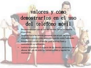 valores y cómo
demostrarlos en el uso
del teléfono móvil
• Responsabilidad con el uso del mismo, tener un horario
disponible.
• Respeto hacia las demás personas con el uso de estos
elementos prestándoles atención cuando están hablando.
• Autonomía usando el celular para buenos fines y
controlando su utilización.
• Justicia respetando el espacio de las demás personas y no
abusar del uso de este ser consecuentes y regular los
momentos.
 