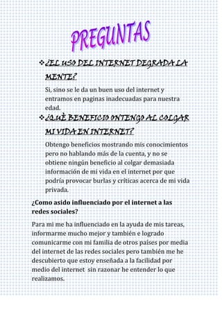 ¿EL USO DEL INTERNET DEGRADA LA
    MENTE?
    Si, sino se le da un buen uso del internet y
    entramos en paginas inadecuadas para nuestra
    edad.
  ¿QUÈ BENEFICIO ONTENGO AL COLGAR
    MI VIDA EN INTERNET?
    Obtengo beneficios mostrando mis conocimientos
    pero no hablando más de la cuenta, y no se
    obtiene ningún beneficio al colgar demasiada
    información de mi vida en el internet por que
    podría provocar burlas y críticas acerca de mi vida
    privada.
¿Como asido influenciado por el internet a las
redes sociales?
Para mi me ha influenciado en la ayuda de mis tareas,
informarme mucho mejor y también e logrado
comunicarme con mi familia de otros países por media
del internet de las redes sociales pero también me he
descubierto que estoy enseñada a la facilidad por
medio del internet sin razonar he entender lo que
realizamos.
 