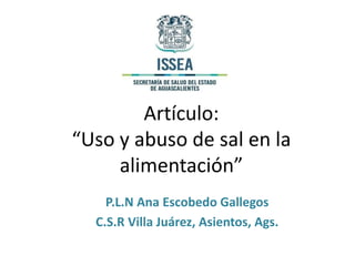 Artículo:
“Uso y abuso de sal en la
alimentación”
P.L.N Ana Escobedo Gallegos
C.S.R Villa Juárez, Asientos, Ags.
 