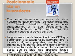 Posicionamie
nto en
buscadores


Con suma frecuencia perdemos de vista
nuestro objetivo principal de estar presentes
en Internet. Resulta obligado entonces
cuestionarnos si lo que perseguimos es
simplemente tener un Sitio Web o mas bien
generar negocios a través del sitio.



La gran mayoría de las aplicaciones CMS que
pertenecen a la categoría de software libre, e
inclusive algunos paquetes, no toman en
cuenta que el tráfico proviene esencialmente
de los motores de búsqueda. Así es que si
desea que su Sitio Web aparezca listado
dentro de las primeras páginas en los
principales buscadores internacionales.

 