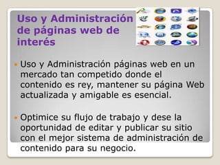 Uso y Administración
de páginas web de
interés


Uso y Administración páginas web en un
mercado tan competido donde el
contenido es rey, mantener su página Web
actualizada y amigable es esencial.



Optimice su flujo de trabajo y dese la
oportunidad de editar y publicar su sitio
con el mejor sistema de administración de
contenido para su negocio.

 