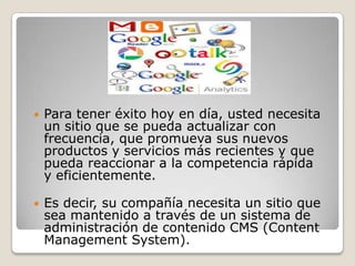 

Para tener éxito hoy en día, usted necesita
un sitio que se pueda actualizar con
frecuencia, que promueva sus nuevos
productos y servicios más recientes y que
pueda reaccionar a la competencia rápida
y eficientemente.



Es decir, su compañía necesita un sitio que
sea mantenido a través de un sistema de
administración de contenido CMS (Content
Management System).

 