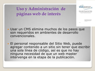 

Usar un CMS elimina muchos de los pasos que
son requeridos en ambientes de desarrollo
convencionales.



El personal responsable del Sitio Web, puede
agregar contenido a un sitio sin tener que escribir
una sola línea de código, así es que no hay
ninguna necesidad de que un web master
intervenga en la etapa de la publicación.

 