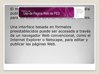 

El método que comúnmente se emplea para
publicar las páginas, es muy familiar aun
para los usuarios de Internet menos hábiles.



Una interface basada en formatos
preestablecidos puede ser accesada a través
de un navegador Web convencional, como el
Internet Explorer o Netscape, para editar y
publicar las páginas Web.

 