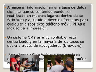 

Almacenar información en una base de datos
significa que su contenido puede ser
reutilizado en muchos lugares dentro de su
Sitio Web y ajustado a diversos formatos para
cualquier dispositivo: teléfono móvil, PDAs e
incluso para impresión.



Un sistema CMS es muy confiable, está
centralizado y en la mayoría de los casos se
opera a través de navegadores (browsers).



Actualizar su Sitio Web con frecuencia es
esencial si desea que los visitantes continúen
regresando.

 