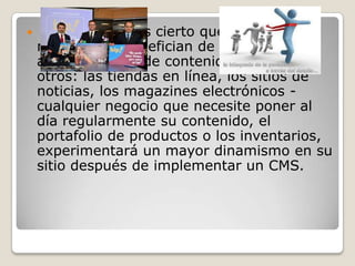 

No obstante, es cierto que algunos
negocios se benefician de la
administración de contenido más que
otros: las tiendas en línea, los sitios de
noticias, los magazines electrónicos cualquier negocio que necesite poner al
día regularmente su contenido, el
portafolio de productos o los inventarios,
experimentará un mayor dinamismo en su
sitio después de implementar un CMS.

 