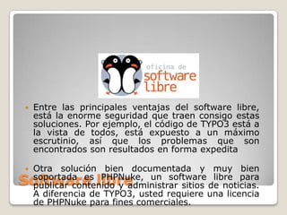 

Entre las principales ventajas del software libre,
está la enorme seguridad que traen consigo estas
soluciones. Por ejemplo, el código de TYPO3 está a
la vista de todos, está expuesto a un máximo
escrutinio, así que los problemas que son
encontrados son resultados en forma expedita



Otra solución bien documentada y muy bien
soportada es PHPNuke, un software libre para
publicar contenido y administrar sitios de noticias.
A diferencia de TYPO3, usted requiere una licencia
de PHPNuke para fines comerciales.

Software libre

 