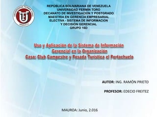 REPÚBLICA BOLIVARIANA DE VENEZUELA
UNIVERSIDAD FERMIN TORO
DECANATO DE INVESTIGACIÓN Y POSTGRADO
MAESTRIA EN GERENCIA EMPRESARIAL
ELECTIVA - SISTEMA DE INFORMACIÓN
Y DECISIÓN GERENCIAL
GRUPO 16D
AUTOR: ING. RAMÓN PRIETO
PROFESOR: EDECIO FREITEZ
MAUROA: Junio, 2.016
 