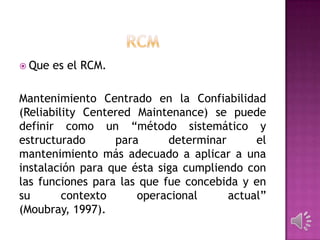  Que

es el RCM.

Mantenimiento Centrado en la Confiabilidad
(Reliability Centered Maintenance) se puede
definir como un “método sistemático y
estructurado
para
determinar
el
mantenimiento más adecuado a aplicar a una
instalación para que ésta siga cumpliendo con
las funciones para las que fue concebida y en
su
contexto
operacional
actual”
(Moubray, 1997).

 