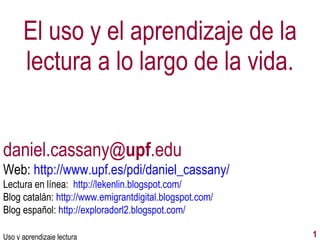 El uso y el aprendizaje de la lectura a lo largo de la vida. Uso y aprendizaje lectura daniel.cassany@ upf .edu Web:  http://www.upf.es/pdi/daniel_cassany/ Lectura en línea:  http://lekenlin.blogspot.com/ Blog catalán:  http://www.emigrantdigital.blogspot.com/ Blog español:  http://exploradorl2.blogspot.com/ 