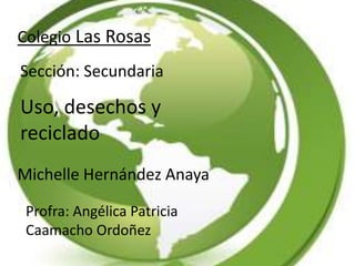Colegio Las Rosas
Sección: Secundaria
Uso, desechos y
reciclado
Michelle Hernández Anaya
Profra: Angélica Patricia
Caamacho Ordoñez
 