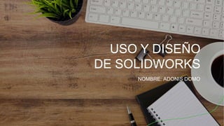 USO Y DISEÑO
DE SOLIDWORKS
NOMBRE: ADONIS DOMO
 