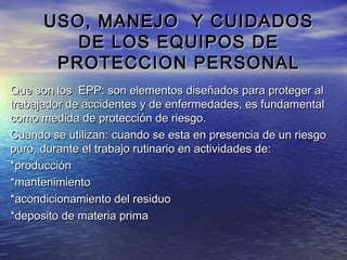 USO, MANEJO Y CUIDADOSUSO, MANEJO Y CUIDADOS
DE LOS EQUIPOS DEDE LOS EQUIPOS DE
PROTECCION PERSONALPROTECCION PERSONAL
Que son los EPP: son elementos diseñados para proteger alQue son los EPP: son elementos diseñados para proteger al
trabajador de accidentes y de enfermedades, es fundamentaltrabajador de accidentes y de enfermedades, es fundamental
como medida de protección de riesgo.como medida de protección de riesgo.
Cuando se utilizan: cuando se esta en presencia de un riesgoCuando se utilizan: cuando se esta en presencia de un riesgo
puro, durante el trabajo rutinario en actividades de:puro, durante el trabajo rutinario en actividades de:
*producción*producción
*mantenimiento*mantenimiento
*acondicionamiento del residuo*acondicionamiento del residuo
*deposito de materia prima*deposito de materia prima
 