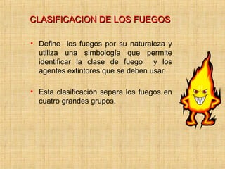 CLASIFICACION DE LOS FUEGOSCLASIFICACION DE LOS FUEGOS
• Define los fuegos por su naturaleza y
utiliza una simbología que permite
identificar la clase de fuego y los
agentes extintores que se deben usar.
• Esta clasificación separa los fuegos en
cuatro grandes grupos.
 