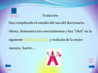 Presiona Home
      para comenzar       Evaluación

   Haz completado el estudio del uso del diccionario.

    Ahora, demuestra tus conocimientos y haz “click” en la

    siguiente PRUEBA CORTA y realízala de la mejor

    manera. Suerte….

                                                         Presiona
                                                           Para
                                                        continuar




Anterior
 