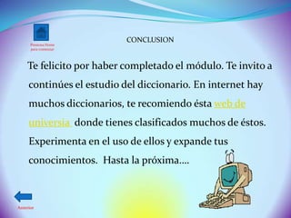 CONCLUSION
      Presiona Home
      para comenzar




    Te felicito por haber completado el módulo. Te invito a
     continúes el estudio del diccionario. En internet hay
     muchos diccionarios, te recomiendo ésta web de
     universia donde tienes clasificados muchos de éstos.
     Experimenta en el uso de ellos y expande tus
     conocimientos. Hasta la próxima….



Anterior
 