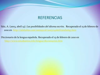 REFERENCIAS
Sáiz, A. (2003, abril 14). Las posibilidades del idioma escrito. Recuperado el 15 de febrero de
   2010 en http://islabahia.com/arenaycal/2003/14abril/anabel93.htm

Diccionario de la lengua española. Recuperado el 15 de febrero de 2010 en
   http://www.estudiantes.info/lengua/diccionarios.htm
 