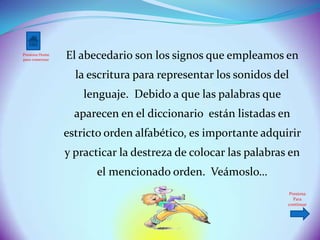 Presiona Home
para comenzar   El abecedario son los signos que empleamos en
                  la escritura para representar los sonidos del
                    lenguaje. Debido a que las palabras que
                  aparecen en el diccionario están listadas en
                estricto orden alfabético, es importante adquirir
                y practicar la destreza de colocar las palabras en
                      el mencionado orden. Veámoslo…
                                                                Presiona
                                                                  Para
                                                               continuar
 