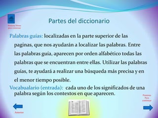 Presiona Home
                     Partes del diccionario
para comenzar



 Palabras guías: localizadas en la parte superior de las
      paginas, que nos ayudarán a localizar las palabras. Entre
      las palabras guía, aparecen por orden alfabético todas las
      palabras que se encuentran entre ellas. Utilizar las palabras
      guías, te ayudará a realizar una búsqueda más precisa y en
   el menor tiempo posible.
 Vocabualario (entrada): cada uno de los significados de una
   palabra según los contextos en que aparecen.            Presiona
                                                                     Para
                                                                   continuar




      Anterior
 