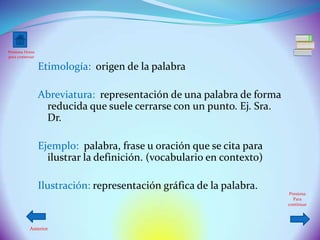 Presiona Home
para comenzar

                Etimología: origen de la palabra

                Abreviatura: representación de una palabra de forma
                 reducida que suele cerrarse con un punto. Ej. Sra.
                 Dr.

                Ejemplo: palabra, frase u oración que se cita para
                  ilustrar la definición. (vocabulario en contexto)

                Ilustración: representación gráfica de la palabra.
                                                                       Presiona
                                                                         Para
                                                                      continuar




          Anterior
 