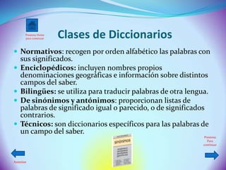 Presiona Home
       para comenzar   Clases de Diccionarios
 Normativos: recogen por orden alfabético las palabras con
    sus significados.
   Enciclopédicos: incluyen nombres propios
    denominaciones geográficas e información sobre distintos
    campos del saber.
   Bilingües: se utiliza para traducir palabras de otra lengua.
   De sinónimos y antónimos: proporcionan listas de
    palabras de significado igual o parecido, o de significados
    contrarios.
   Técnicos: son diccionarios específicos para las palabras de
    un campo del saber.
                                                               Presiona
                                                                 Para
                                                              continuar




Anterior
 