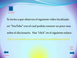 Presiona Home
      para comenzar




   Te invito a que observes el siguiente video localizado

    en “YouTube” con el cual podrás conocer un poco mas

    sobre el diccionario. Haz “click” en el siguiente enlace:

     http://www.youtube.com/watch?v=ZOn5G24ogEA&feature=related


                                                               Presiona
                                                                 Para
                                                              continuar




Anterior
 