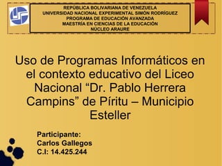 REPÚBLICA BOLIVARIANA DE VENEZUELA
UNIVERSIDAD NACIONAL EXPERIMENTAL SIMÓN RODRÍGUEZ
PROGRAMA DE EDUCACIÓN AVANZADA
MAESTRÍA EN CIENCIAS DE LA EDUCACIÓN
NÚCLEO ARAURE
Participante:
Carlos Gallegos
C.I: 14.425.244
Uso de Programas Informáticos en
el contexto educativo del Liceo
Nacional “Dr. Pablo Herrera
Campins” de Píritu – Municipio
Esteller
 