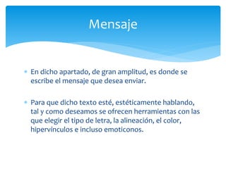  En dicho apartado, de gran amplitud, es donde se
escribe el mensaje que desea enviar.
 Para que dicho texto esté, estéticamente hablando,
tal y como deseamos se ofrecen herramientas con las
que elegir el tipo de letra, la alineación, el color,
hipervínculos e incluso emoticonos.
Mensaje
 