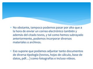  No obstante, tampoco podemos pasar por alto que a
la hora de enviar un correo electrónico también y
además del citado texto, y tal como hemos subrayado
anteriormente, podemos incorporar diversos
materiales o archivos.
 Eso supone que podamos adjuntar tanto documentos
de diversa tipología (textos, hojas de cálculo, base de
datos, pdf…) como fotografías e incluso vídeos.
 