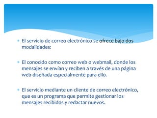  El servicio de correo electrónico se ofrece bajo dos
modalidades:
 El conocido como correo web o webmail, donde los
mensajes se envían y reciben a través de una página
web diseñada especialmente para ello.
 El servicio mediante un cliente de correo electrónico,
que es un programa que permite gestionar los
mensajes recibidos y redactar nuevos.
 