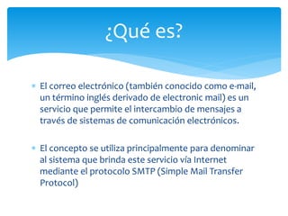  El correo electrónico (también conocido como e-mail,
un término inglés derivado de electronic mail) es un
servicio que permite el intercambio de mensajes a
través de sistemas de comunicación electrónicos.
 El concepto se utiliza principalmente para denominar
al sistema que brinda este servicio vía Internet
mediante el protocolo SMTP (Simple Mail Transfer
Protocol)
¿Qué es?
 