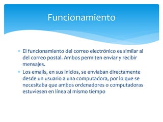  El funcionamiento del correo electrónico es similar al
del correo postal. Ambos permiten enviar y recibir
mensajes.
 Los emails, en sus inicios, se enviaban directamente
desde un usuario a una computadora, por lo que se
necesitaba que ambos ordenadores o computadoras
estuviesen en línea al mismo tiempo
Funcionamiento
 
