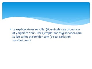  La explicación es sencilla: @, en inglés, se pronuncia
at y significa “en”. Por ejemplo: carlos@servidor.com
se lee carlos at servidor.com (o sea, carlos en
servidor.com).
 