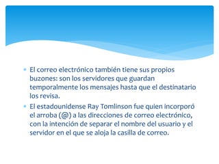  El correo electrónico también tiene sus propios
buzones: son los servidores que guardan
temporalmente los mensajes hasta que el destinatario
los revisa.
 El estadounidense Ray Tomlinson fue quien incorporó
el arroba (@) a las direcciones de correo electrónico,
con la intención de separar el nombre del usuario y el
servidor en el que se aloja la casilla de correo.
 