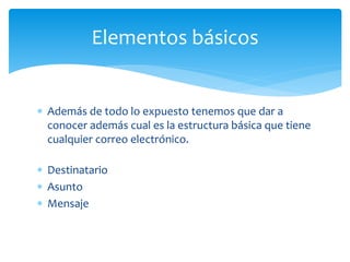  Además de todo lo expuesto tenemos que dar a
conocer además cual es la estructura básica que tiene
cualquier correo electrónico.
 Destinatario
 Asunto
 Mensaje
Elementos básicos
 