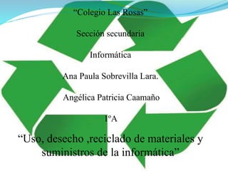 “Colegio Las Rosas”
Sección secundaria
Informática
Ana Paula Sobrevilla Lara.
Angélica Patricia Caamaño
1ºA
“Uso, desecho ,reciclado de materiales y
suministros de la informática”
 