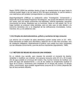 Según CEPIS (2004) las pérdidas desde el lugar de abastecimiento de agua hasta la
vivienda pueden llegar a ser de hasta el 35% del agua canalizada, lo cual es debido a
una mala lectura del contador correspondiente o a conexiones ilícitas.
SegúnAgrodesierto (1999),en su publicación sobre “Investigación, Conservación y
Desarrollo de Zonas Áridas,Programas Tecnológicos”, las causas del deterioro de la red
son varias, pero van desde conexiones mal realizadas, tuberías agrietadas, pequeños
movimientos de tierras, flotadores que no funcionan, llaves en mal estado, etc. En el
hogar también se producen estas pérdidas, pero en este caso no sólo afectan a la
economía doméstica sino a la integridad de las edificaciones (humedades, mohos,
manchas, etc.) y a la calidad de vida.
1.3.6.2 Empleo de electrodomésticos, grifería y sanitarios de bajo consumo:
Los ahorros con el empleo de estos elementos pueden oscilar entre un 25 - 40%.
Estos elementos se hallan poco difundidos y deberían ser no sólo más conocidos, sino
de instalación obligatoria, especialmente la grifería, que cuesta muy poco comparado
con las utilizadas comúnmente y permite ahorros importantes (Agrodesierto, 1999).
1.3.7 MÉTODO DE REUSO DE AGUA EN UNA VIVIENDA
Es un método muy sencillo, pero requiere de previsión al momento de diseñar,
rehabilitar o modificar una vivienda. Una persona consume entre 20 m3 y 25 m3cada
año de agua potable en el tanque del inodoro. Hay muchas maneras de reutilizar una
parte del agua del abastecimiento, y una de las viables es simplemente reutilizar el
agua de la ducha y lavamanos para emplearla en el tanque del inodoro. El tanque
utiliza, comúnmente, agua potable regularmente consume de 6 a 8 litros (depende del
tipo de taza sanitaria utilizada).
 