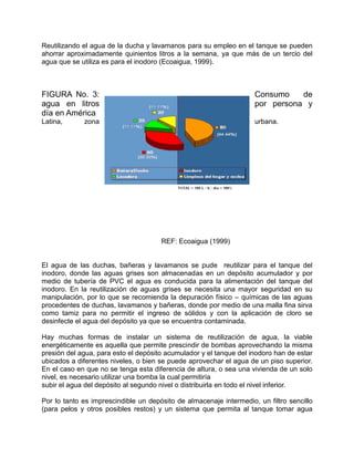 Reutilizando el agua de la ducha y lavamanos para su empleo en el tanque se pueden
ahorrar aproximadamente quinientos litros a la semana, ya que más de un tercio del
agua que se utiliza es para el inodoro (Ecoaigua, 1999).
FIGURA No. 3: Consumo de
agua en litros por persona y
día en América
Latina, zona urbana.
REF: Ecoaigua (1999)
El agua de las duchas, bañeras y lavamanos se pude reutilizar para el tanque del
inodoro, donde las aguas grises son almacenadas en un depósito acumulador y por
medio de tubería de PVC el agua es conducida para la alimentación del tanque del
inodoro. En la reutilización de aguas grises se necesita una mayor seguridad en su
manipulación, por lo que se recomienda la depuración físico – químicas de las aguas
procedentes de duchas, lavamanos y bañeras, donde por medio de una malla fina sirva
como tamiz para no permitir el ingreso de sólidos y con la aplicación de cloro se
desinfecte el agua del depósito ya que se encuentra contaminada.
Hay muchas formas de instalar un sistema de reutilización de agua, la viable
energéticamente es aquella que permite prescindir de bombas aprovechando la misma
presión del agua, para esto el depósito acumulador y el tanque del inodoro han de estar
ubicados a diferentes niveles, o bien se puede aprovechar el agua de un piso superior.
En el caso en que no se tenga esta diferencia de altura, o sea una vivienda de un solo
nivel, es necesario utilizar una bomba la cual permitiría
subir el agua del depósito al segundo nivel o distribuirla en todo el nivel inferior.
Por lo tanto es imprescindible un depósito de almacenaje intermedio, un filtro sencillo
(para pelos y otros posibles restos) y un sistema que permita al tanque tomar agua
 